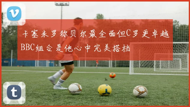 卡塞米罗称贝尔最全面但C罗更卓越BBC组合是他心中完美搭档