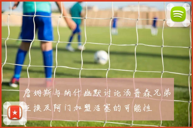 詹姆斯与纳什幽默讨论汤普森兄弟互换及阿门加盟活塞的可能性