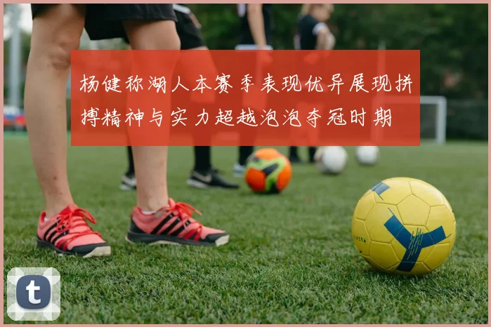 杨健称湖人本赛季表现优异展现拼搏精神与实力超越泡泡夺冠时期