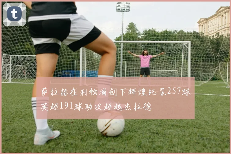 萨拉赫在利物浦创下辉煌纪录257球英超191球助攻超越杰拉德