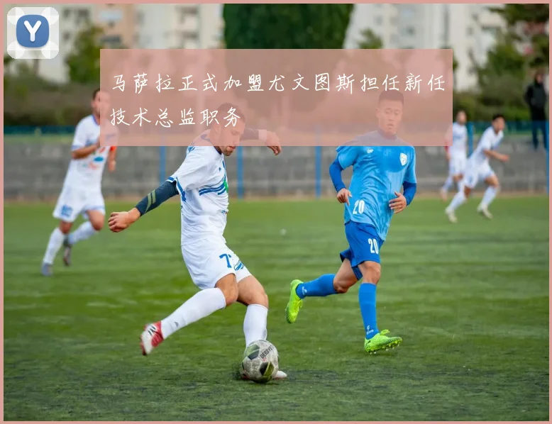 马萨拉正式加盟尤文图斯担任新任技术总监职务