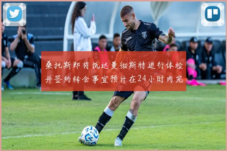 桑托斯即将抵达曼彻斯特进行体检并签约转会事宜预计在24小时内完成