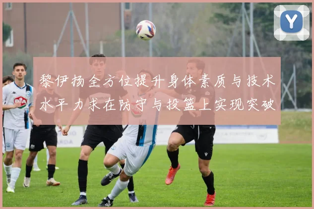 黎伊扬全方位提升身体素质与技术水平力求在防守与投篮上实现突破