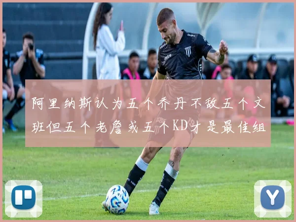 阿里纳斯认为五个乔丹不敌五个文班但五个老詹或五个KD才是最佳组合