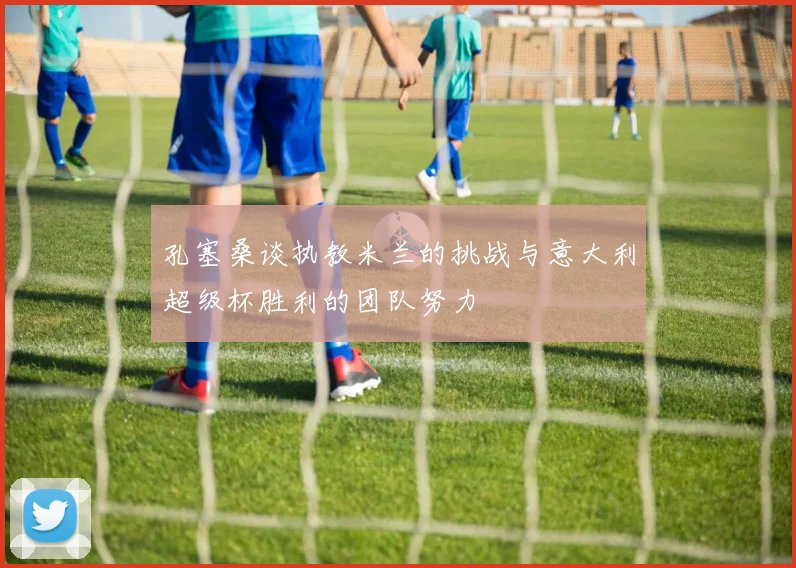 孔塞桑谈执教米兰的挑战与意大利超级杯胜利的团队努力