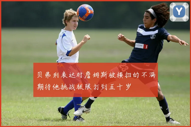 贝弗利表达对詹姆斯被横扫的不满期待他挑战极限打到五十岁