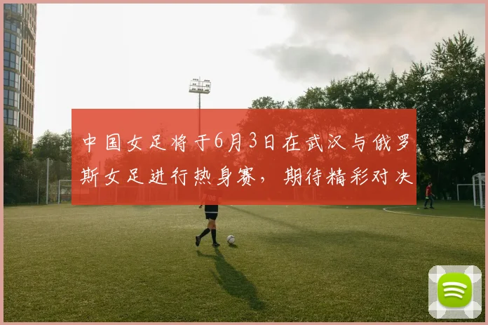 中国女足将于6月3日在武汉与俄罗斯女足进行热身赛，期待精彩对决