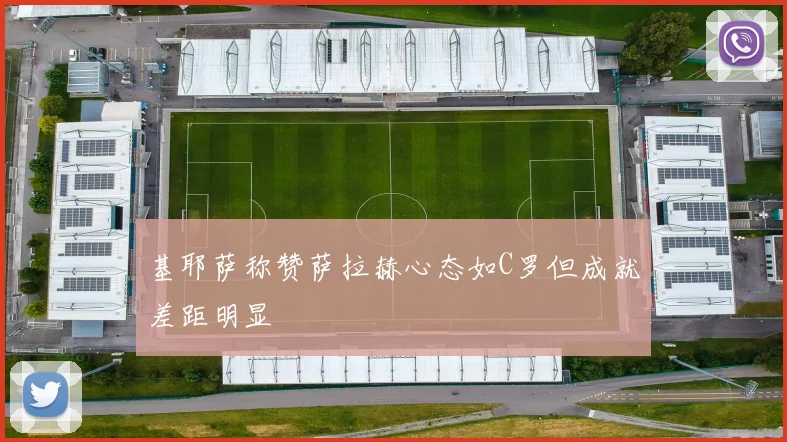 基耶萨称赞萨拉赫心态如C罗但成就差距明显