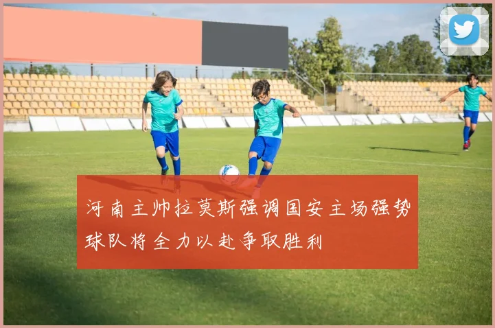 河南主帅拉莫斯强调国安主场强势球队将全力以赴争取胜利