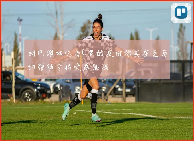 姆巴佩回忆与C罗的友谊称其在皇马的帮助令我受益匪浅