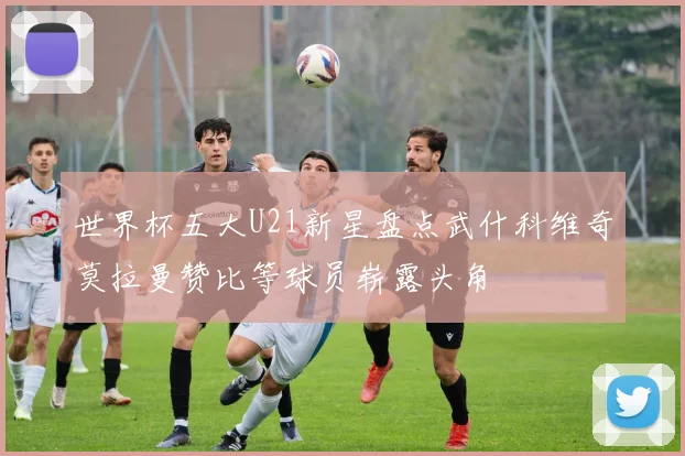 世界杯五大U21新星盘点武什科维奇莫拉曼赞比等球员崭露头角