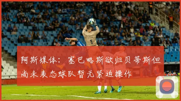 阿斯媒体：塞巴略斯欲归贝蒂斯但尚未表态球队暂无紧迫操作