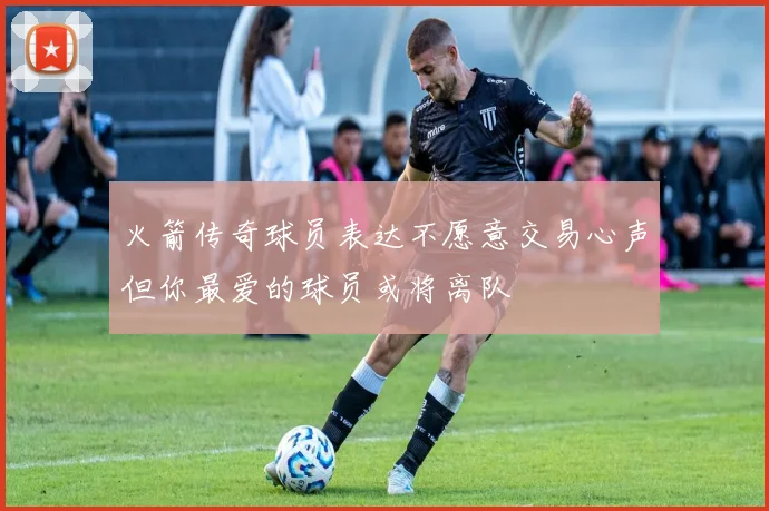 火箭传奇球员表达不愿意交易心声但你最爱的球员或将离队