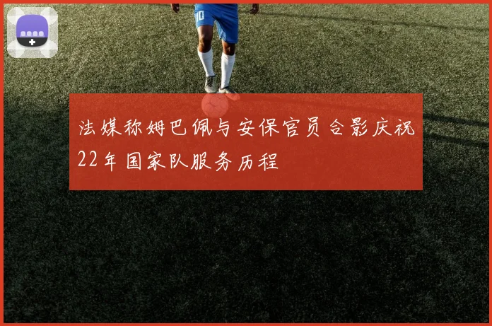 法媒称姆巴佩与安保官员合影庆祝22年国家队服务历程