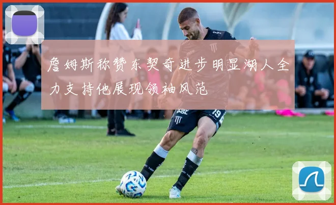 詹姆斯称赞东契奇进步明显湖人全力支持他展现领袖风范