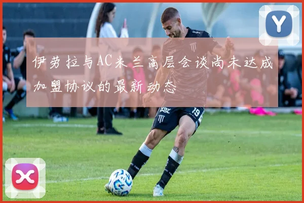 伊劳拉与AC米兰高层会谈尚未达成加盟协议的最新动态