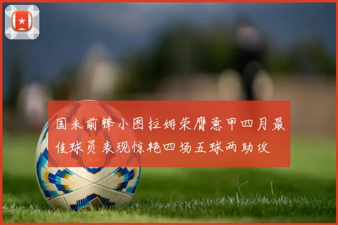 国米前锋小图拉姆荣膺意甲四月最佳球员表现惊艳四场五球两助攻