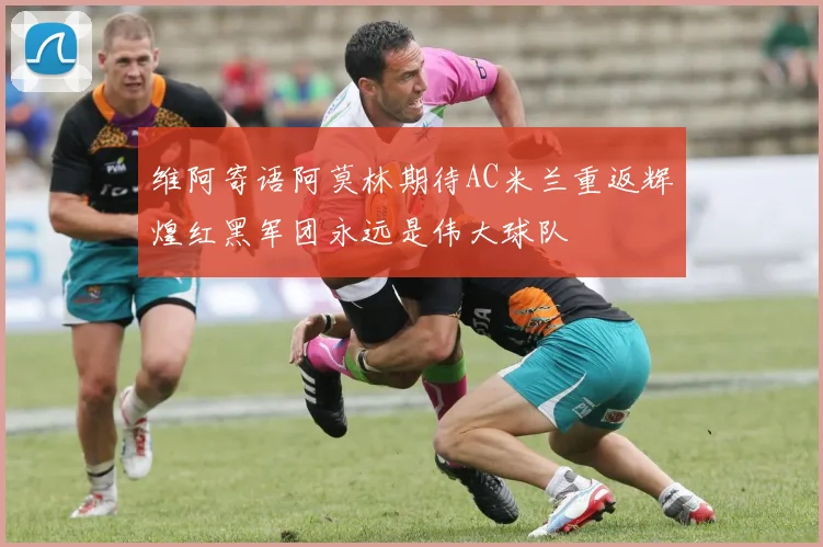维阿寄语阿莫林期待AC米兰重返辉煌红黑军团永远是伟大球队