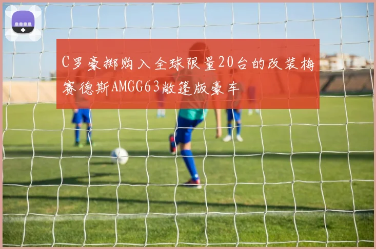 C罗豪掷购入全球限量20台的改装梅赛德斯AMGG63敞篷版豪车