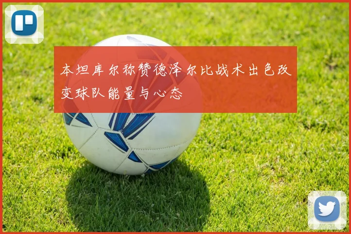 本坦库尔称赞德泽尔比战术出色改变球队能量与心态