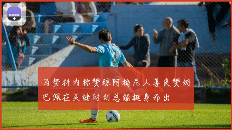 马努科内称赞琼阿梅尼人善良赞姆巴佩在关键时刻总能挺身而出