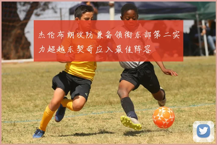 杰伦布朗攻防兼备领衔东部第二实力超越东契奇应入最佳阵容