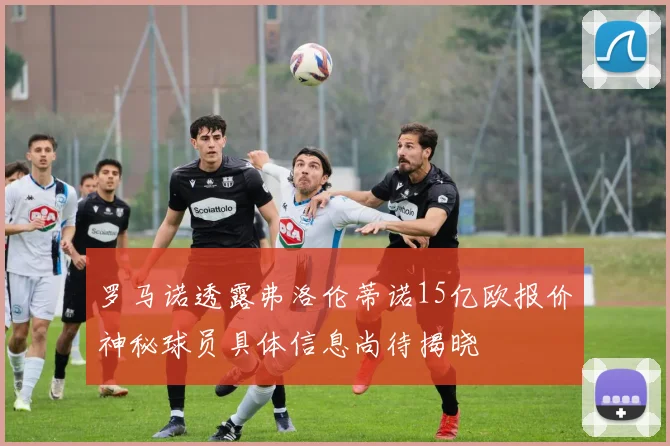 罗马诺透露弗洛伦蒂诺15亿欧报价神秘球员具体信息尚待揭晓