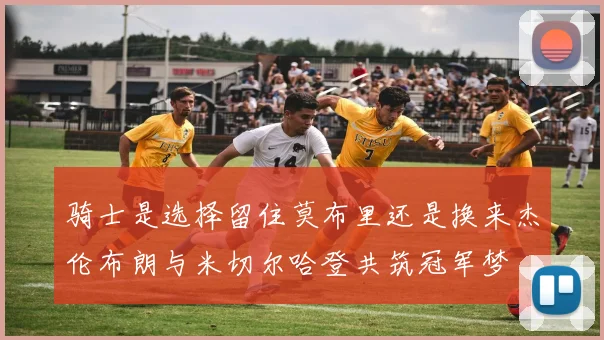 骑士是选择留住莫布里还是换来杰伦布朗与米切尔哈登共筑冠军梦