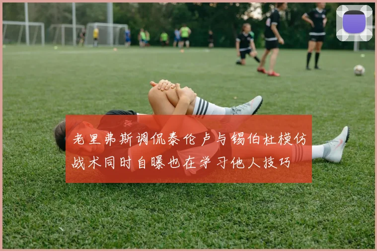 老里弗斯调侃泰伦卢与锡伯杜模仿战术同时自曝也在学习他人技巧