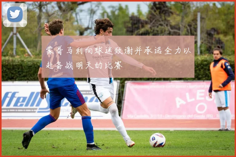 蒙哥马利向球迷致谢并承诺全力以赴备战明天的比赛