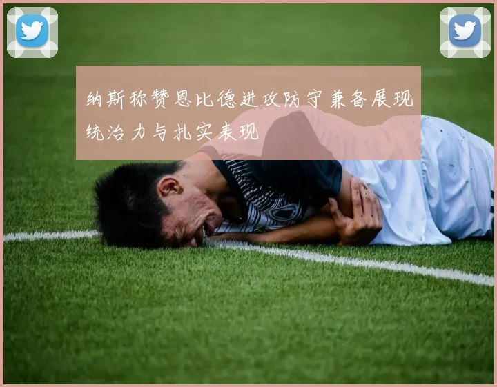 纳斯称赞恩比德进攻防守兼备展现统治力与扎实表现